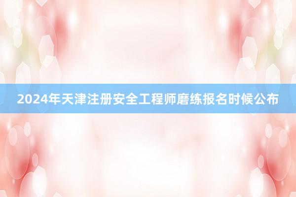 2024年天津注册安全工程师磨练报名时候公布