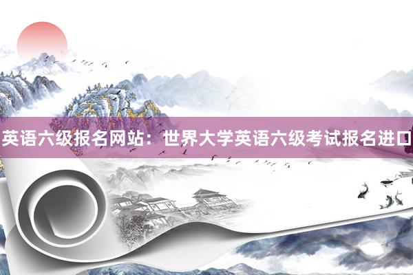 英语六级报名网站：世界大学英语六级考试报名进口